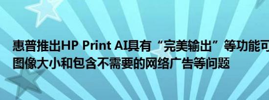 惠普推出HP Print AI具有“完美输出”等功能可解决空白、图像大小和包含不需要的网络广告等问题