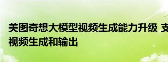 美图奇想大模型视频生成能力升级 支持1分钟视频生成和输出