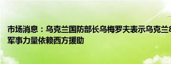 市场消息：乌克兰国防部长乌梅罗夫表示乌克兰80%以上的军事力量依赖西方援助