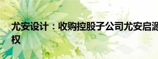 尤安设计：收购控股子公司尤安启源35%股权