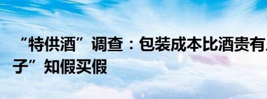 “特供酒”调查：包装成本比酒贵有人“好面子”知假买假