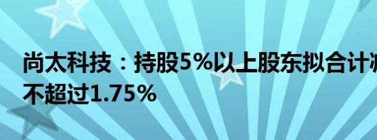 尚太科技：持股5%以上股东拟合计减持股份不超过1.75%