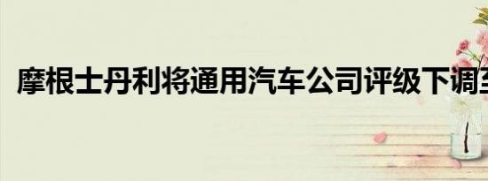 摩根士丹利将通用汽车公司评级下调至低配