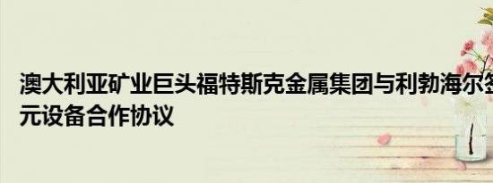 澳大利亚矿业巨头福特斯克金属集团与利勃海尔签署28亿美元设备合作协议