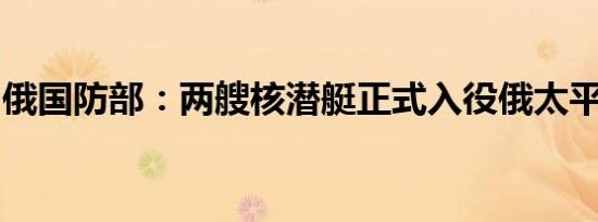 俄国防部：两艘核潜艇正式入役俄太平洋舰队