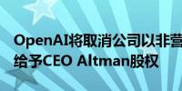 OpenAI将取消公司以非营利性为宗旨的限制给予CEO Altman股权
