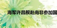 海军许昌舰赴南非参加国际海军节活动