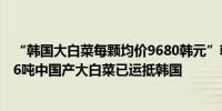 “韩国大白菜每颗均价9680韩元”韩媒：为稳定价格首批16吨中国产大白菜已运抵韩国
