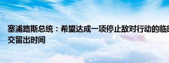 塞浦路斯总统：希望达成一项停止敌对行动的临时协议为外交留出时间