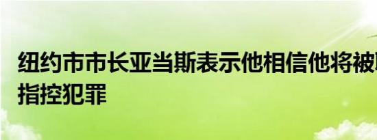 纽约市市长亚当斯表示他相信他将被联邦政府指控犯罪