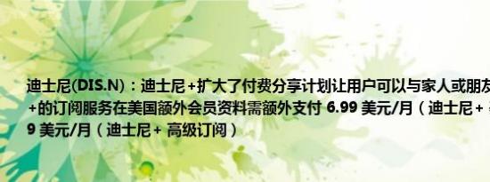 迪士尼(DIS.N)：迪士尼+扩大了付费分享计划让用户可以与家人或朋友一起享受迪士尼+的订阅服务在美国额外会员资料需额外支付 6.99 美元/月（迪士尼+ 基本订阅）；9.99 美元/月（迪士尼+ 高级订阅）