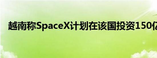 越南称SpaceX计划在该国投资150亿美元