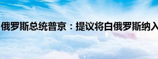 俄罗斯总统普京：提议将白俄罗斯纳入核政策