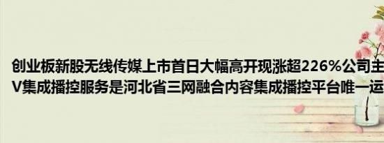 创业板新股无线传媒上市首日大幅高开现涨超226%公司主营业务为IPTV集成播控服务是河北省三网融合内容集成播控平台唯一运营机构