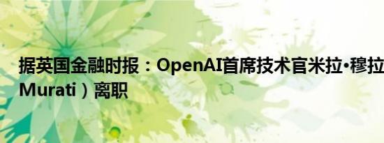 据英国金融时报：OpenAI首席技术官米拉·穆拉蒂（Mira Murati）离职