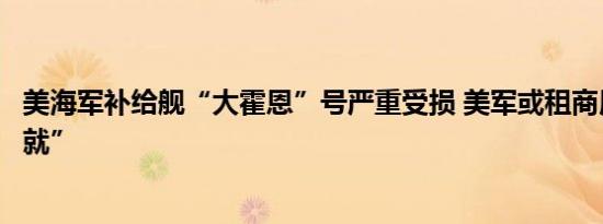 美海军补给舰“大霍恩”号严重受损 美军或租商用船只“将就”