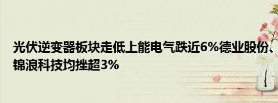 光伏逆变器板块走低上能电气跌近6%德业股份、阳光电源、锦浪科技均挫超3%