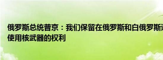 俄罗斯总统普京：我们保留在俄罗斯和白俄罗斯遭受侵略时使用核武器的权利