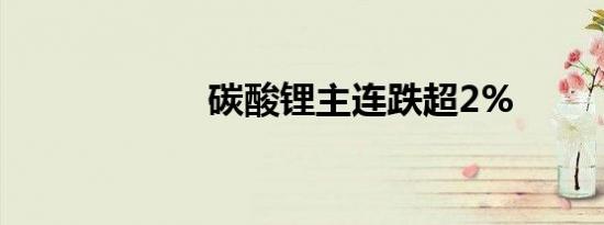 碳酸锂主连跌超2%