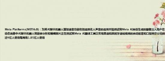 Meta Platforms(META.O)：为其AI聊天机器人增加语音功能包括选择名人声音的选项开始测试将Meta AI自动生成的图像注入用户在Facebook和Instagram上的动态消息中AI聊天机器人将能够分析和编辑照片正在测试其Meta AI翻译工具以实现英语和西班牙语短视频的自动配音和口型同步公司的人工智能聊天机器人每月有超过4亿人使用每周有1.85亿人使用