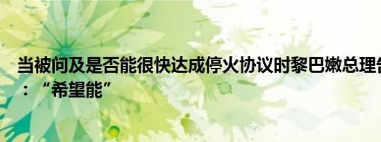 当被问及是否能很快达成停火协议时黎巴嫩总理告诉路透社：“希望能”