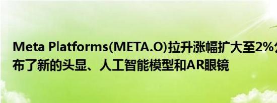 Meta Platforms(META.O)拉升涨幅扩大至2%公司此前发布了新的头显、人工智能模型和AR眼镜