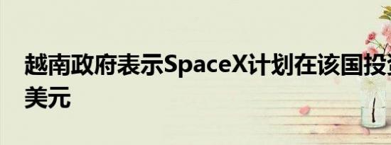 越南政府表示SpaceX计划在该国投资150亿美元