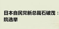 日本自民党新总裁石破茂：计划尽早举行众议院选举