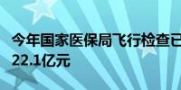 今年国家医保局飞行检查已查出涉嫌违规金额22.1亿元