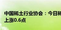 中国稀土行业协会：今日稀土价格指数较昨日上涨0.6点