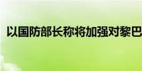 以国防部长称将加强对黎巴嫩真主党的打击