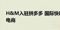 H&M入驻拼多多 国际快时尚巨头加速拥抱电商