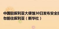 中国驻叙利亚大使馆30日发布安全提醒提示中国公民近期暂勿前往叙利亚（新华社）