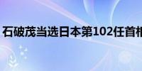 石破茂当选日本第102任首相新内阁即将亮相
