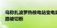 乌称扎波罗热核电站变电站遭俄袭击 输电线路被切断