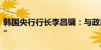韩国央行行长李昌镛：与政府关系“非常良好”