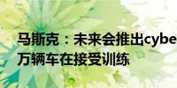马斯克：未来会推出cybercab2现在有数百万辆车在接受训练