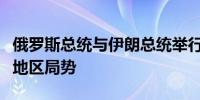 俄罗斯总统与伊朗总统举行会谈主要讨论中东地区局势