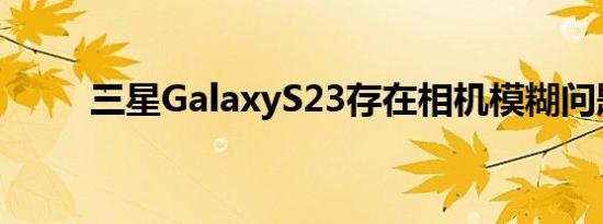 三星GalaxyS23存在相机模糊问题