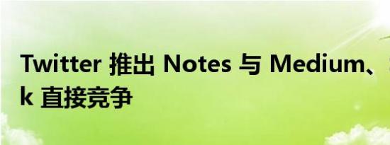 Twitter 推出 Notes 与 Medium、Substack 直接竞争
