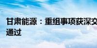 甘肃能源：重组事项获深交所并购重组委审核通过