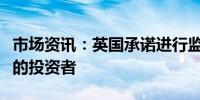 市场资讯：英国承诺进行监管改革以吸引谨慎的投资者