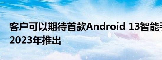 客户可以期待首款Android 13智能手机将于2023年推出