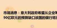 市场消息：意大利政府希望从企业筹集数十亿欧元以填补其90亿欧元的预算缺口该国的银行将贡献最大