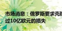 市场消息：俄罗斯要求壳牌(SHEL.N)赔偿超过10亿欧元的损失