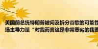 美国前总统特朗普被问及拆分谷歌的可能性时称谷歌拥有非常强大的市场主导力量“对我而言这是非常恶劣的我要做点什么”