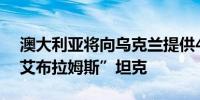 澳大利亚将向乌克兰提供49辆即将退役的“艾布拉姆斯”坦克