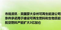 市场资讯：美国蒙大拿州可再生能源公司获得美国能源部14.4亿美元有条件承诺用于建设可再生燃料和生物质能设施据悉该公司每年将可持续航空燃料产能扩大3亿加仑