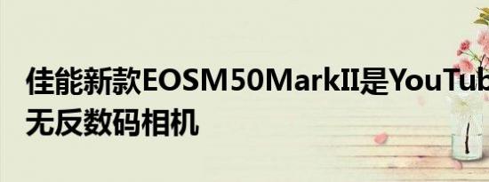 佳能新款EOSM50MarkII是YouTube用户的无反数码相机