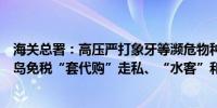 海关总署：高压严打象牙等濒危物种及其制品走私、海南离岛免税“套代购”走私、“水客”和涉海走私等